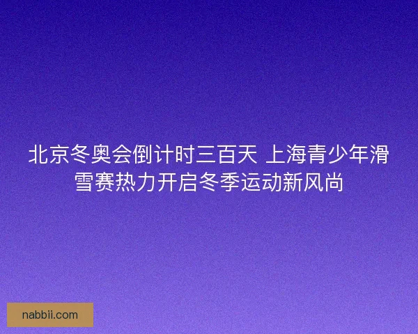 北京冬奥会倒计时三百天 上海青少年滑雪赛热力开启冬季运动新风尚