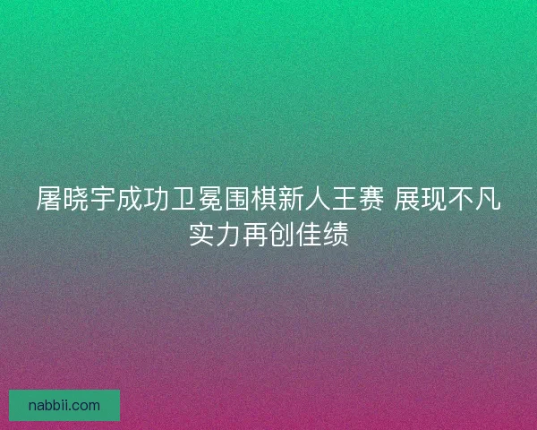 屠晓宇成功卫冕围棋新人王赛 展现不凡实力再创佳绩